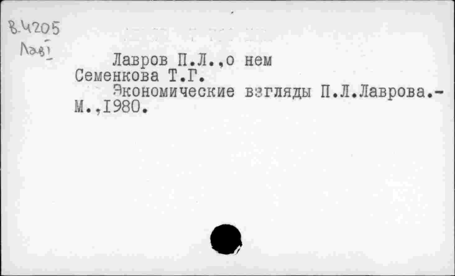 ﻿%.Ч205
ТТ	ГТ тт
Лавров П.Л.,о нем Семенкова Т.Г.
Экономические взгляды П М.,1980.
Л.Лаврова.